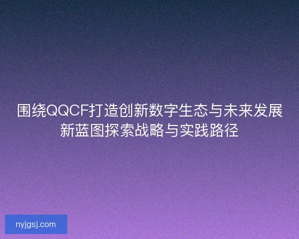 围绕QQCF打造创新数字生态与未来发展新蓝图探索战略与实践路径 围绕QQCF打造创新数字生态与未来发展新蓝图探索战略与实践路径