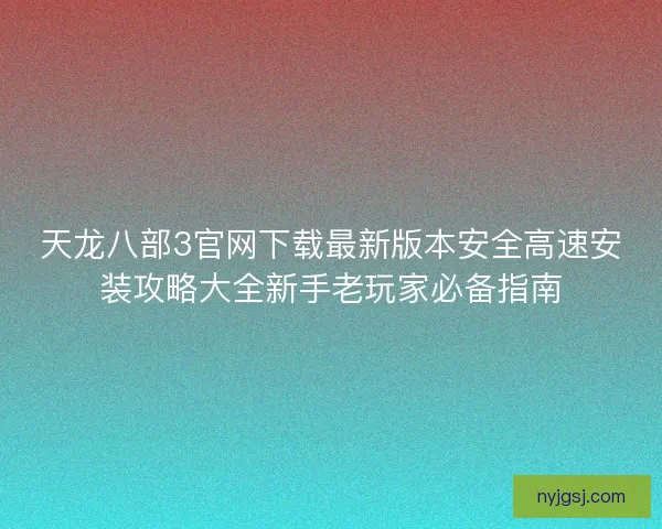 天龙八部3官网下载最新版本安全高速安装攻略大全新手老玩家必备指南 天龙八部3官网下载最新版本安全高速安装攻略大全新手老玩家必备指南