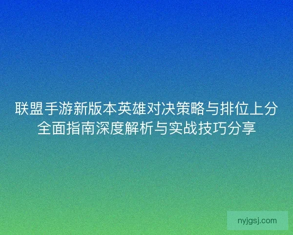 联盟手游新版本英雄对决策略与排位上分全面指南深度解析与实战技巧分享