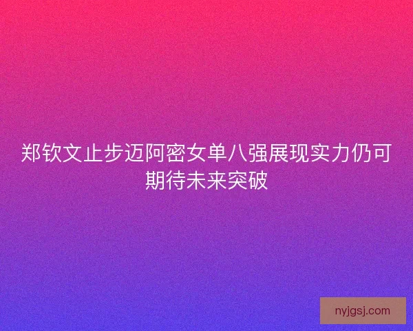 郑钦文止步迈阿密女单八强展现实力仍可期待未来突破