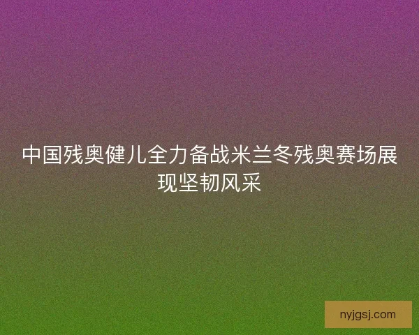 中国残奥健儿全力备战米兰冬残奥赛场展现坚韧风采