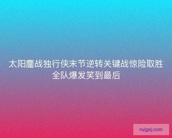 太阳鏖战独行侠末节逆转关键战惊险取胜全队爆发笑到最后