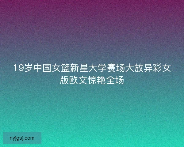 19岁中国女篮新星大学赛场大放异彩女版欧文惊艳全场