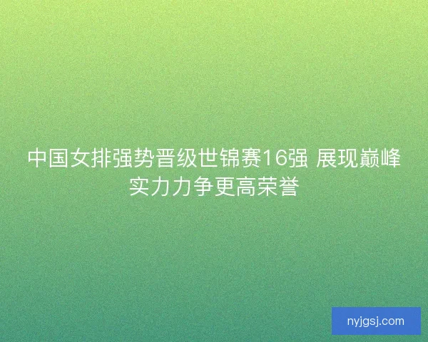 中国女排强势晋级世锦赛16强 展现巅峰实力力争更高荣誉