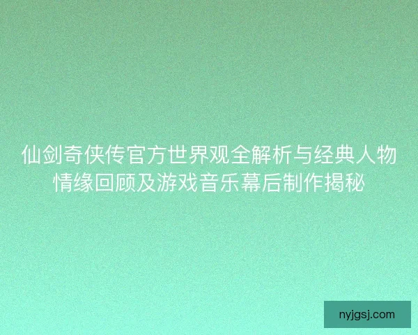 仙剑奇侠传官方世界观全解析与经典人物情缘回顾及游戏音乐幕后制作揭秘