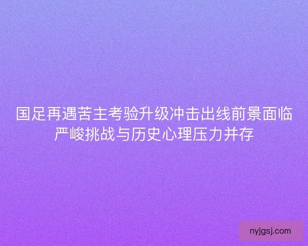 国足再遇苦主考验升级冲击出线前景面临严峻挑战与历史心理压力并存
