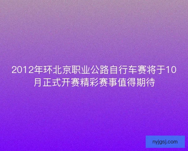 2012年环北京职业公路自行车赛将于10月正式开赛精彩赛事值得期待