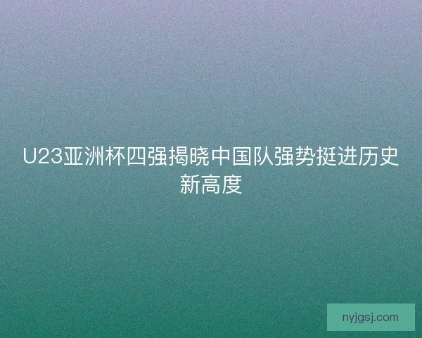 U23亚洲杯四强揭晓中国队强势挺进历史新高度