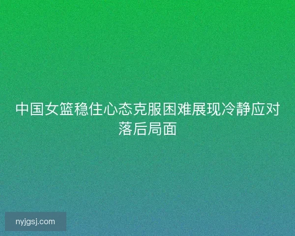 中国女篮稳住心态克服困难展现冷静应对落后局面