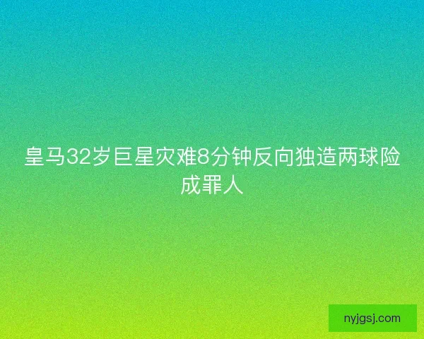 皇马32岁巨星灾难8分钟反向独造两球险成罪人