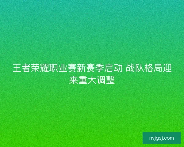 王者荣耀职业赛新赛季启动 战队格局迎来重大调整