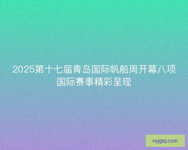 2025第十七届青岛国际帆船周开幕八项国际赛事精彩呈现 2025第十七届青岛国际帆船周开幕八项国际赛事精彩呈现