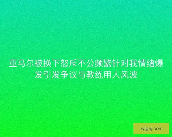 亚马尔被换下怒斥不公频繁针对我情绪爆发引发争议与教练用人风波