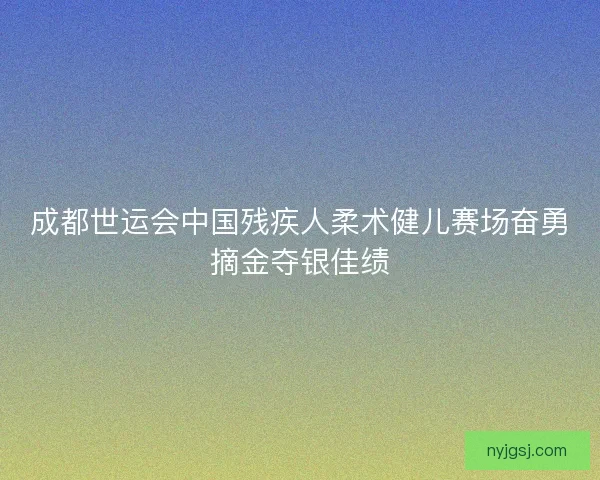 成都世运会中国残疾人柔术健儿赛场奋勇摘金夺银佳绩