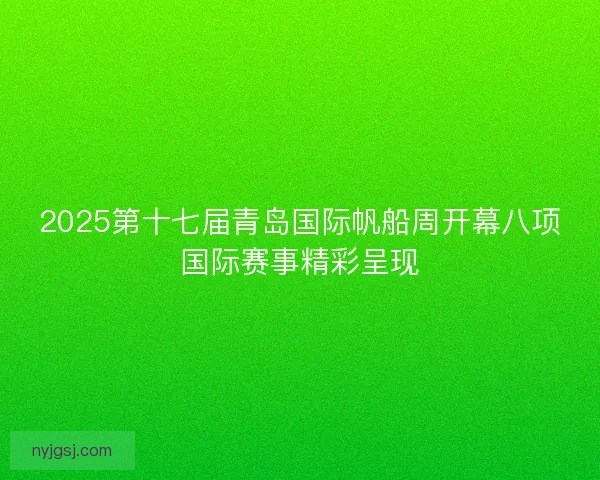 2025第十七届青岛国际帆船周开幕八项国际赛事精彩呈现 2025第十七届青岛国际帆船周开幕八项国际赛事精彩呈现