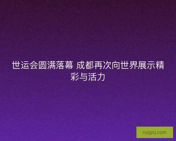 世运会圆满落幕 成都再次向世界展示精彩与活力