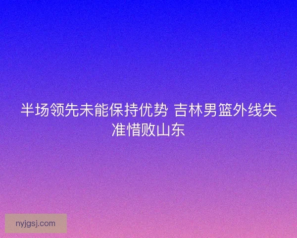 半场领先未能保持优势 吉林男篮外线失准惜败山东