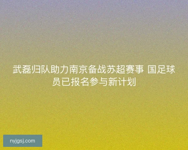武磊归队助力南京备战苏超赛事 国足球员已报名参与新计划 武磊归队助力南京备战苏超赛事 国足球员已报名参与新计划