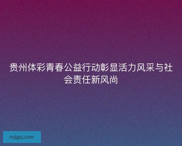 贵州体彩青春公益行动彰显活力风采与社会责任新风尚