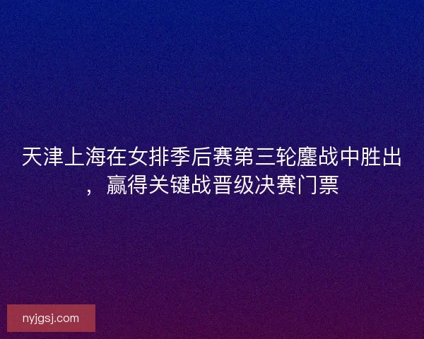 天津上海在女排季后赛第三轮鏖战中胜出,赢得关键战晋级决赛门票 天津上海在女排季后赛第三轮鏖战中胜出,赢得关键战晋级决赛门票
