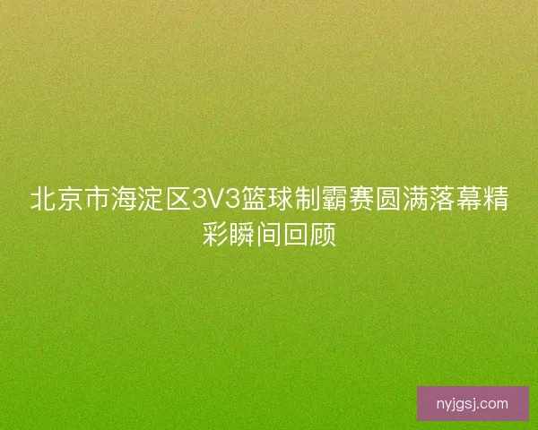 北京市海淀区3V3篮球制霸赛圆满落幕精彩瞬间回顾 北京市海淀区3V3篮球制霸赛圆满落幕精彩瞬间回顾