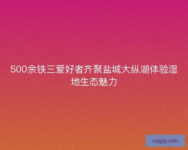 500余铁三爱好者齐聚盐城大纵湖体验湿地生态魅力