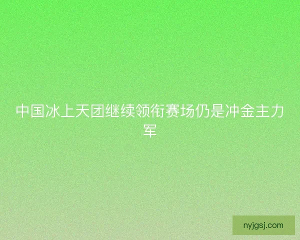 中国冰上天团继续领衔赛场仍是冲金主力军 中国冰上天团继续领衔赛场仍是冲金主力军