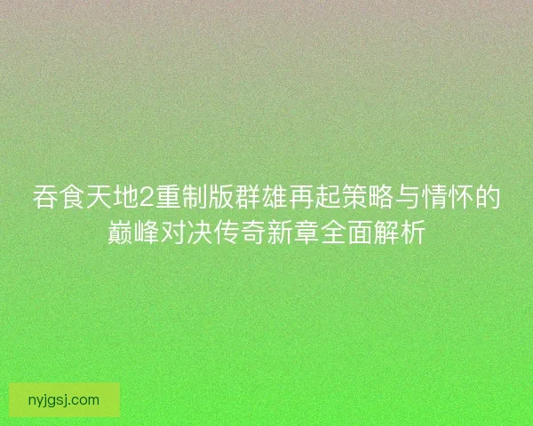 吞食天地2重制版群雄再起策略与情怀的巅峰对决传奇新章全面解析 吞食天地2重制版群雄再起策略与情怀的巅峰对决传奇新章全面解析
