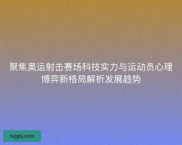 聚焦奥运射击赛场科技实力与运动员心理博弈新格局解析发展趋势 聚焦奥运射击赛场科技实力与运动员心理博弈新格局解析发展趋势