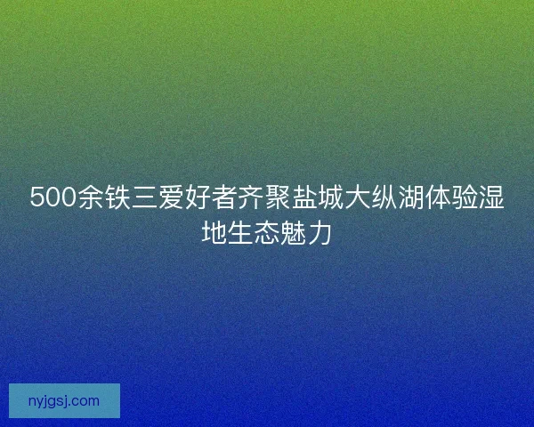 500余铁三爱好者齐聚盐城大纵湖体验湿地生态魅力 500余铁三爱好者齐聚盐城大纵湖体验湿地生态魅力